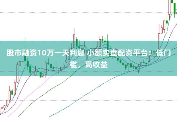 股市融资10万一天利息 小额实盘配资平台：低门槛，高收益