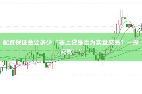 配资保证金要多少 “塞上贷是否为实盘交易？一探究竟！”