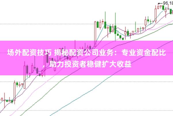 场外配资技巧 揭秘配资公司业务：专业资金配比，助力投资者稳健扩大收益