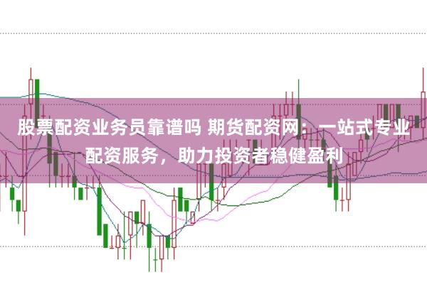 股票配资业务员靠谱吗 期货配资网：一站式专业配资服务，助力投资者稳健盈利