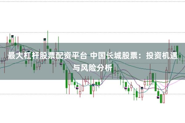 最大杠杆股票配资平台 中国长城股票：投资机遇与风险分析