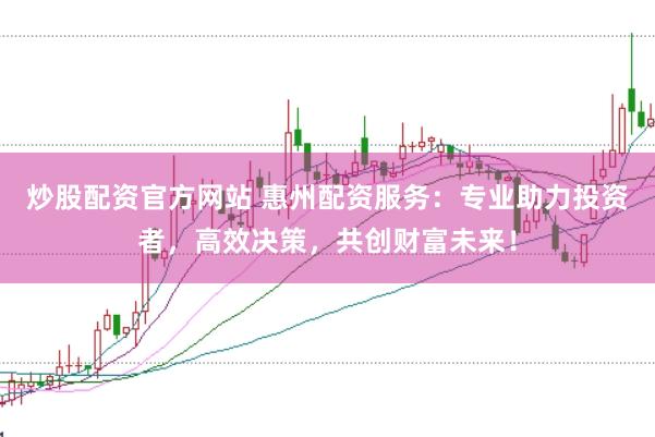 炒股配资官方网站 惠州配资服务：专业助力投资者，高效决策，共创财富未来！