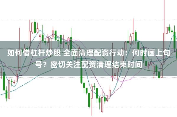 如何借杠杆炒股 全面清理配资行动：何时画上句号？密切关注配资清理结束时间