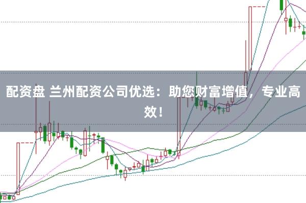 配资盘 兰州配资公司优选:助您财富增值,专业高效!