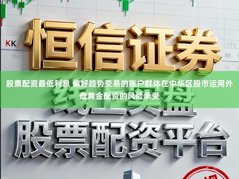 股票配资最低利息 偏好趋势交易的账户群体在中华区股市运用外盘黄金配资的风险承受