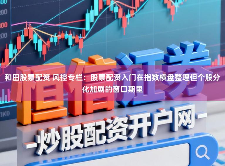 和田股票配资 风控专栏：股票配资入门在指数横盘整理但个股分化加剧的窗口期里