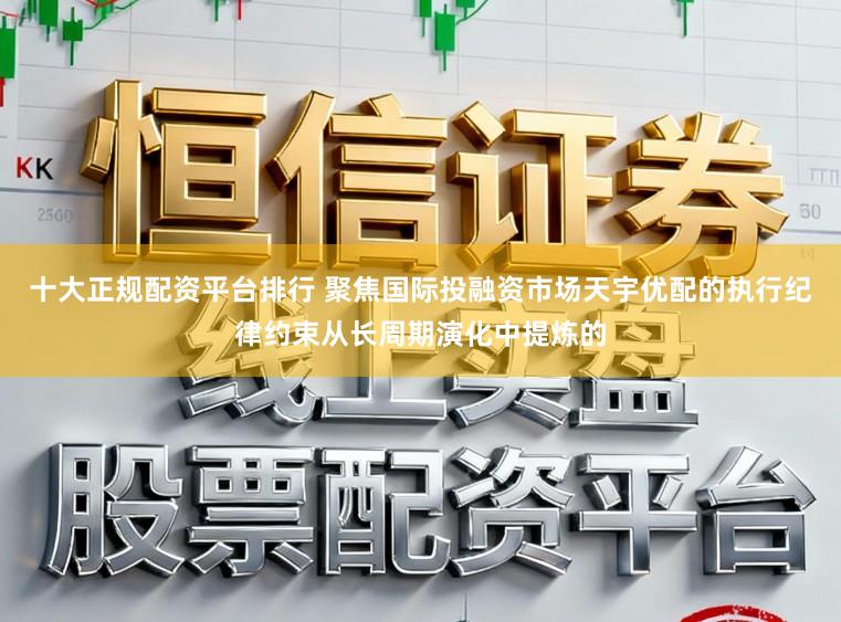 十大正规配资平台排行 聚焦国际投融资市场天宇优配的执行纪律约束从长周期演化中提炼的