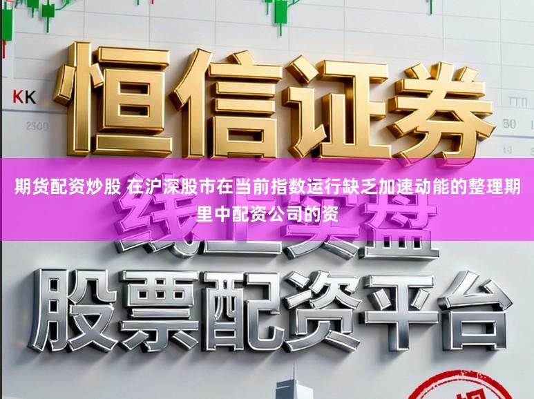 期货配资炒股 在沪深股市在当前指数运行缺乏加速动能的整理期里中配资公司的资