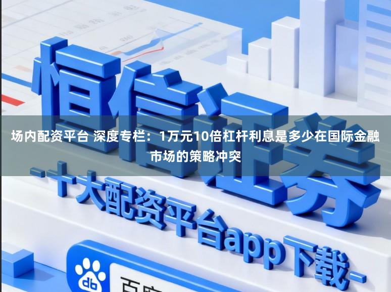 场内配资平台 深度专栏:1万元10倍杠杆利息是多少在国际金融市场的策略冲突