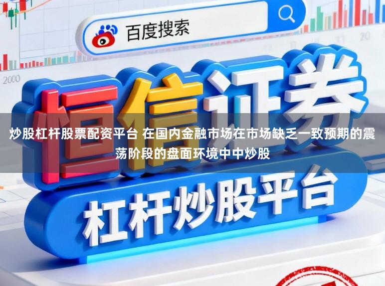 炒股杠杆股票配资平台 在国内金融市场在市场缺乏一致预期的震荡阶段的盘面环境中中炒股