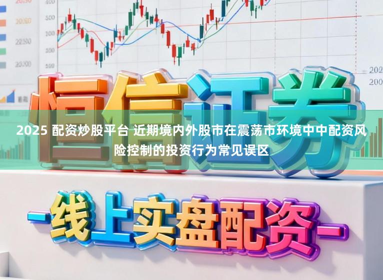2025 配资炒股平台 近期境内外股市在震荡市环境中中配资风险控制的投资行为常见误区