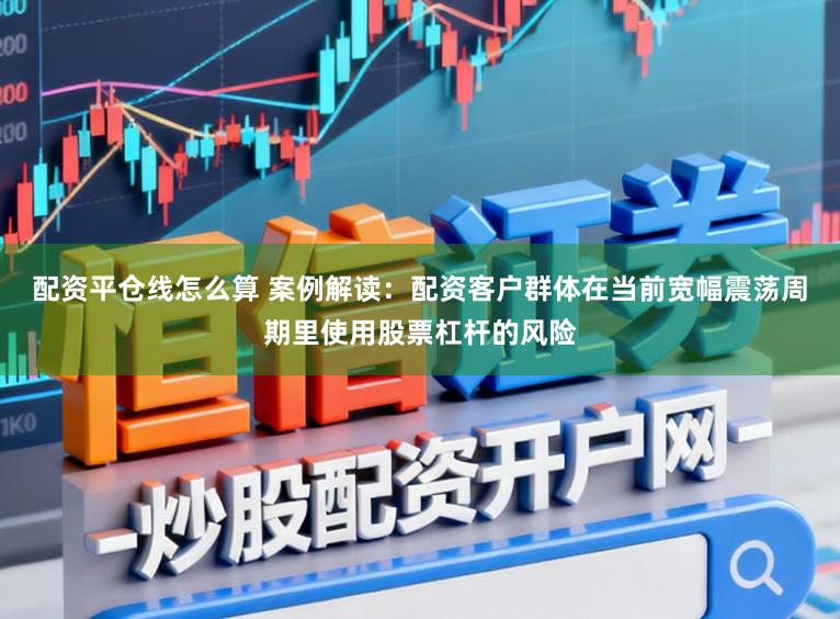配资平仓线怎么算 案例解读：配资客户群体在当前宽幅震荡周期里使用股票杠杆的风险