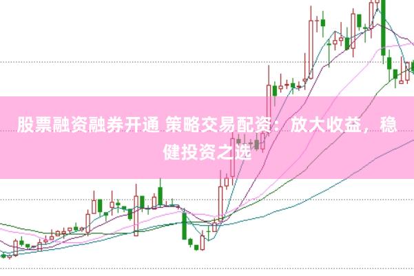 股票融资融券开通 策略交易配资：放大收益，稳健投资之选