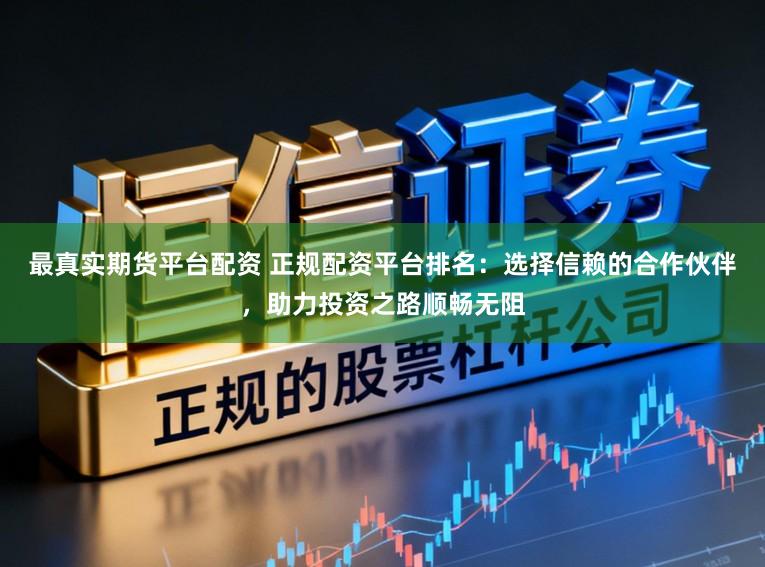 最真实期货平台配资 正规配资平台排名：选择信赖的合作伙伴，助力投资之路顺畅无阻