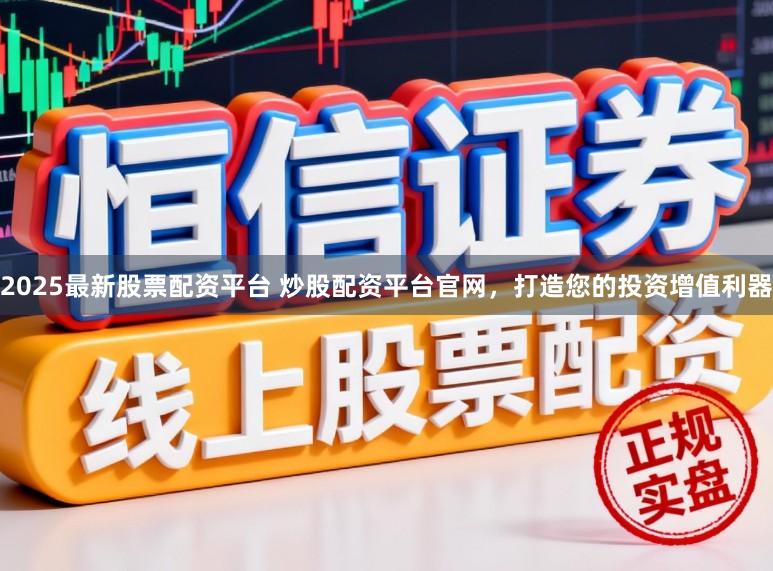 2025最新股票配资平台 炒股配资平台官网，打造您的投资增值利器